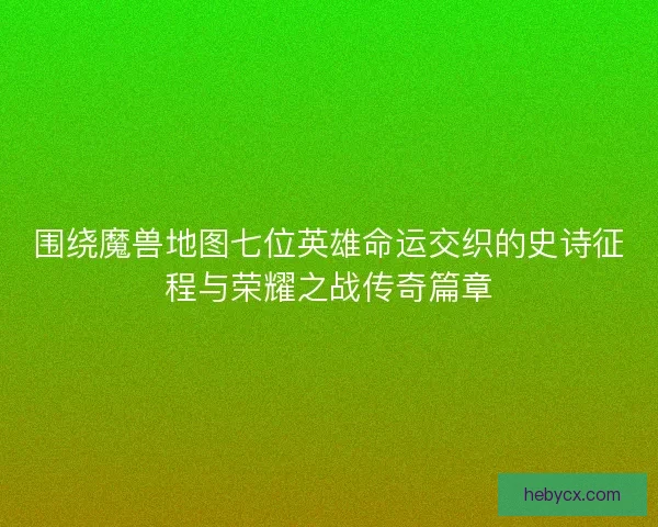 围绕魔兽地图七位英雄命运交织的史诗征程与荣耀之战传奇篇章