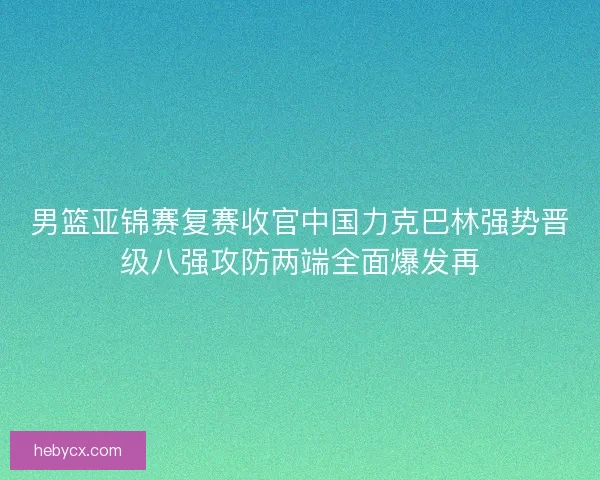 男篮亚锦赛复赛收官中国力克巴林强势晋级八强攻防两端全面爆发再