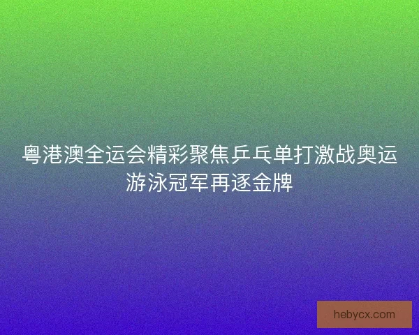 粤港澳全运会精彩聚焦乒乓单打激战奥运游泳冠军再逐金牌