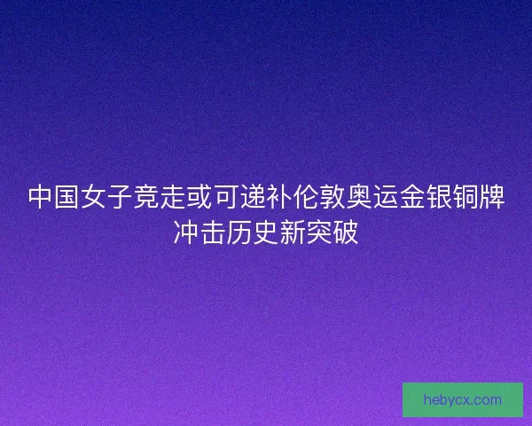 中国女子竞走或可递补伦敦奥运金银铜牌冲击历史新突破