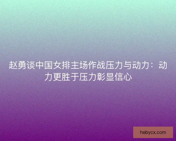 赵勇谈中国女排主场作战压力与动力：动力更胜于压力彰显信心