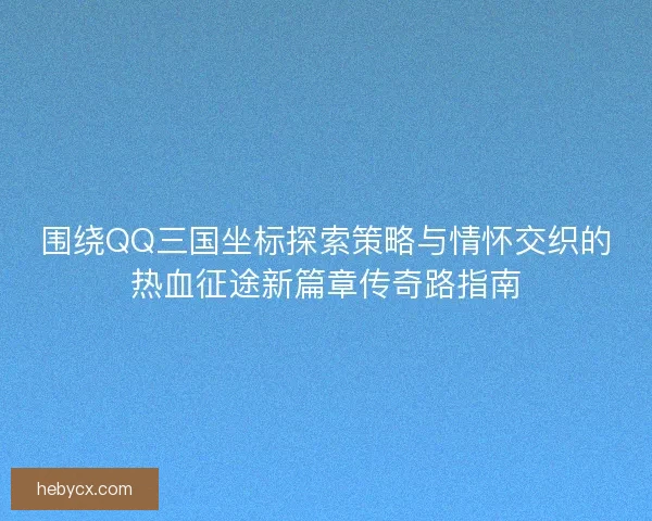 围绕QQ三国坐标探索策略与情怀交织的热血征途新篇章传奇路指南