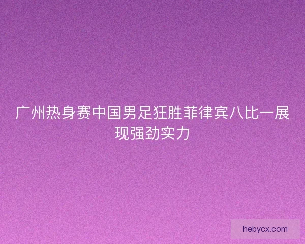 广州热身赛中国男足狂胜菲律宾八比一展现强劲实力